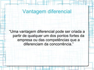 Vantagem diferencial


“Uma vantagem diferencial pode ser criada a
  partir de qualquer um dos pontos fortes da
    empresa ou das competências que a
          diferenciam da concorrência.”
 