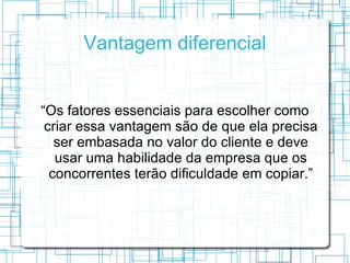Vantagem diferencial


“Os fatores essenciais para escolher como
 criar essa vantagem são de que ela precisa
   ser embasada no valor do cliente e deve
   usar uma habilidade da empresa que os
  concorrentes terão dificuldade em copiar.”
 