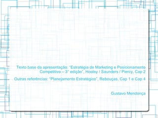 Texto base da apresentação: “Estratégia de Marketing e Posicionamento
             Competitivo – 3° edição”, Hooley / Saunders / Piercy, Cap 2
Outras referências: “Planejamento Estratégico”, Rebouças, Cap 1 e Cap 4


                                                    Gustavo Mendonça
 