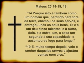 Mateus 25:14-15, 19:
“14 Porque isto é também como
um homem que, partindo para fora
da terra, chamou os seus servos, e
entregou-lhes os seus bens, 15 e a
um deu cinco talentos, e a outro,
dois, e a outro, um, a cada um
segundo a sua capacidade, e
ausentou-se logo para longe.”
“19 E, muito tempo depois, veio o
senhor daqueles servos e ajustou
contas com eles.”
 