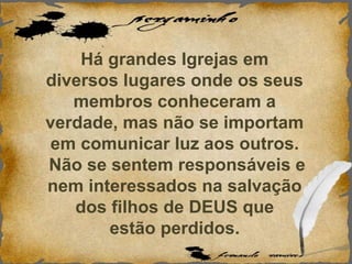 Há grandes Igrejas em
diversos lugares onde os seus
membros conheceram a
verdade, mas não se importam
em comunicar luz aos outros.
Não se sentem responsáveis e
nem interessados na salvação
dos filhos de DEUS que
estão perdidos.
 