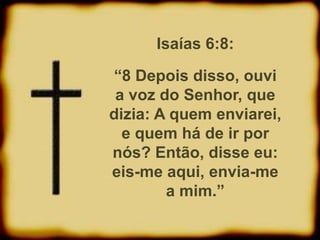 Isaías 6:8:
“8 Depois disso, ouvi
a voz do Senhor, que
dizia: A quem enviarei,
e quem há de ir por
nós? Então, disse eu:
eis-me aqui, envia-me
a mim.”
 
