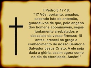II Pedro 3:17-18:
“17 Vós, portanto, amados,
sabendo isto de antemão,
guardai-vos de que, pelo engano
dos homens abomináveis, sejais
juntamente arrebatados e
descaiais da vossa firmeza; 18
antes, crescei na graça e
conhecimento de nosso Senhor e
Salvador Jesus Cristo. A ele seja
dada a glória, assim agora como
no dia da eternidade. Amém!”
 
