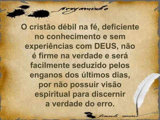 O cristão débil na fé, deficiente
no conhecimento e sem
experiências com DEUS, não
é firme na verdade e será
facilmente seduzido pelos
enganos dos últimos dias,
por não possuir visão
espiritual para discernir
a verdade do erro.
 