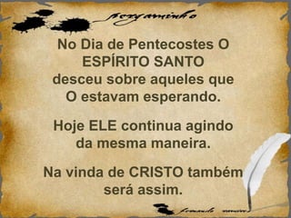 No Dia de Pentecostes O
ESPÍRITO SANTO
desceu sobre aqueles que
O estavam esperando.
Hoje ELE continua agindo
da mesma maneira.
Na vinda de CRISTO também
será assim.
 
