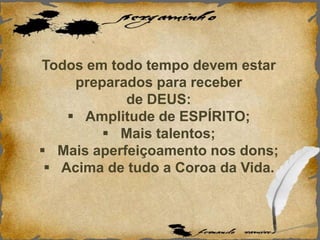 Todos em todo tempo devem estar
preparados para receber
de DEUS:
 Amplitude de ESPÍRITO;
 Mais talentos;
 Mais aperfeiçoamento nos dons;
 Acima de tudo a Coroa da Vida.
 