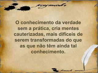 O conhecimento da verdade
sem a prática, cria mentes
cauterizadas, mais difíceis de
serem transformadas do que
as que não têm ainda tal
conhecimento.
 