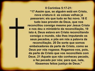 II Coríntios 5:17-21:
“17 Assim que, se alguém está em Cristo,
nova criatura é: as coisas velhas já
passaram; eis que tudo se fez novo. 18 E
tudo isso provém de Deus, que nos
reconciliou consigo mesmo por Jesus Cristo
e nos deu o ministério da reconciliação, 19
isto é, Deus estava em Cristo reconciliando
consigo o mundo, não lhes imputando os
seus pecados, e pôs em nós a palavra da
reconciliação. 20 De sorte que somos
embaixadores da parte de Cristo, como se
Deus por nós rogasse. Rogamos-vos, pois,
da parte de Cristo que vos reconcilieis com
Deus. 21 Àquele que não conheceu pecado,
o fez pecado por nós; para que, nele,
fôssemos feitos justiça de Deus.”
 