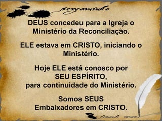 DEUS concedeu para a Igreja o
Ministério da Reconciliação.
ELE estava em CRISTO, iniciando o
Ministério.
Hoje ELE está conosco por
SEU ESPÍRITO,
para continuidade do Ministério.
Somos SEUS
Embaixadores em CRISTO.
 