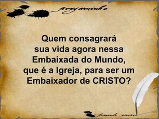 Quem consagrará
sua vida agora nessa
Embaixada do Mundo,
que é a Igreja, para ser um
Embaixador de CRISTO?
 