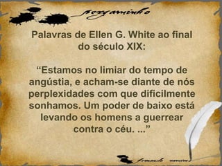 Palavras de Ellen G. White ao final
do século XIX:
“Estamos no limiar do tempo de
angústia, e acham-se diante de nós
perplexidades com que dificilmente
sonhamos. Um poder de baixo está
levando os homens a guerrear
contra o céu. ...”
 