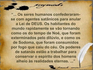“... Os seres humanos confederaram-
se com agentes satânicos para anular
a Lei de DEUS. Os habitantes do
mundo rapidamente se vão tornando
como os do tempo de Noé, que foram
exterminados pelo dilúvio, e como os
de Sodoma, que foram consumidos
por fogo que caiu do céu. Os poderes
de satanás estão a trabalhar para
conservar o espírito dos homens
alheio às realidades eternas. ...”
 