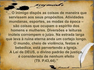 “... O inimigo dispôs as coisas de maneira que
servissem aos seus propósitos. Atividades
mundanas, esportes, as modas da época –
são coisas que ocupam o espírito dos
homens e mulheres. Diversões e leituras
inúteis corrompem o juízo. Na estrada larga
que leva à ruína eterna anda um cortejo longo.
O mundo, cheio de violência, festas e
bebedice, está pervertendo a Igreja.
A Lei de DEUS, o divino padrão de justiça,
é considerada de nenhum efeito
(T9. P.43,44).”
 