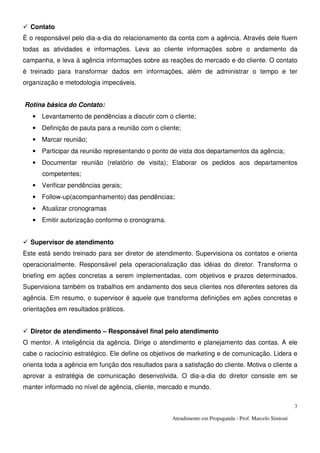 Atendimento em Propaganda - Prof. Marcelo Simioni
3
Contato
É o responsável pelo dia-a-dia do relacionamento da conta com a agência. Através dele fluem
todas as atividades e informações. Leva ao cliente informações sobre o andamento da
campanha, e leva à agência informações sobre as reações do mercado e do cliente. O contato
é treinado para transformar dados em informações, além de administrar o tempo e ter
organização e metodologia impecáveis.
Rotina básica do Contato:
• Levantamento de pendências a discutir com o cliente;
• Definição de pauta para a reunião com o cliente;
• Marcar reunião;
• Participar da reunião representando o ponto de vista dos departamentos da agência;
• Documentar reunião (relatório de visita); Elaborar os pedidos aos departamentos
competentes;
• Verificar pendências gerais;
• Follow-up(acompanhamento) das pendências;
• Atualizar cronogramas
• Emitir autorização conforme o cronograma.
Supervisor de atendimento
Este está sendo treinado para ser diretor de atendimento. Supervisiona os contatos e orienta
operacionalmente. Responsável pela operacionalização das idéias do diretor. Transforma o
briefing em ações concretas a serem implementadas, com objetivos e prazos determinados.
Supervisiona também os trabalhos em andamento dos seus clientes nos diferentes setores da
agência. Em resumo, o supervisor é aquele que transforma definições em ações concretas e
orientações em resultados práticos.
Diretor de atendimento – Responsável final pelo atendimento
O mentor. A inteligência da agência. Dirige o atendimento e planejamento das contas. A ele
cabe o raciocínio estratégico. Ele define os objetivos de marketing e de comunicação. Lidera e
orienta toda a agência em função dos resultados para a satisfação do cliente. Motiva o cliente a
aprovar a estratégia de comunicação desenvolvida. O dia-a-dia do diretor consiste em se
manter informado no nível de agência, cliente, mercado e mundo.
 