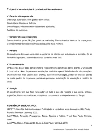 Atendimento em Propaganda - Prof. Marcelo Simioni
4
O perfil e as atribuições do profissional de atendimento
Características pessoais
Liderança, autoridade, bom gosto e bom senso;
Objetividade; Didática e fluência;
Descontração, versatilidade de vocabulário e postura;
Agilidade de raciocínio.
Características profissionais
Conhecimentos gerais; Noções gerais de marketing; Conhecimentos técnicos de propaganda;
Conhecimentos técnicos de outras áreas(quanto mais, melhor).
Parceria
O atendimento tem que conquistar a confiança do cliente com entusiasmo e empatia. Ao se
formar essa parceria, a administração da conta fica mais fácil.
Documentação
O “disse não disse” pode comprometer o relacionamento construído com o cliente. O único jeito
é burocratizar. Além de preservar as relações, minimiza a possibilidade de más interpretações.
Os documentos mais usados são: briefing, plano de comunicação, pedido de criação, pedido
de mídia, pedido de orçamento, pedido de produção, autorização de veiculação e relatório de
visita.
Atenção
O atendimento tem que ficar “antenado” em tudo o que diz respeito a sua conta. Críticas,
sugestões, ideias, oportunidades, atuação da concorrência e comportamento do Target.
REFERÊNCIA BIBLIOGRÀFICA
LUPETTI, Marcélia. Administração em Publicidade: a verdadeira alma do negócio. São Paulo:
Pioneira Thomson Learning, 2003.
SANT’ANNA, Armando. Propaganda. Teoria, Técnica e Prática. 7ª ed. São Paulo: Pioneira,
2000.
SAMPAIO, Rafael. Propaganda de A a Z. São Paulo: Campus, 2000.
 