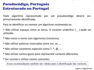 Todo algoritmo representado por um pseudocódigo deverá ser, primeiramente identificado.  Para se identificar ou nomear um algoritmo recomenda-se: Não utilizar espaços entre as letras. O caracter underline ( _ ) pode ser utilizado. Não iniciar o nome com algarismos (números). Não utilizar palavras reservadas como var, se, … Não utilizar caracteres especiais como ?, *, @, … Não utilizar nomes iguais para representar variáveis diferentes. Ser sucinto e utilizar nomes coerentes. Pseudocódigo, Português Estruturado ou Portugol Essas recomendações também são válidas para a identificação das variáveis. 
