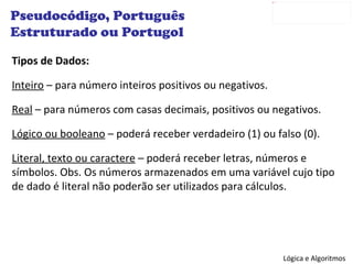Tipos de Dados: Inteiro  – para número inteiros positivos ou negativos. Real  – para números com casas decimais, positivos ou negativos. Lógico ou booleano  – poderá receber verdadeiro (1) ou falso (0). Literal, texto ou caractere  – poderá receber letras, números e símbolos. Obs. Os números armazenados em uma variável cujo tipo de dado é literal não poderão ser utilizados para cálculos. Pseudocódigo, Português Estruturado ou Portugol 