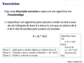Exercícios Faça uma  Descrição narrativa  e após crie um algoritmo em  Pseudocódigo Especificar um algoritmo para calcular e exibir na tela a área de um triângulo de base b e altura h, em que os valores de b e de h são fornecidos pelo usuário via teclado. A = (b * h)/2 Passo 1 – pedir para o usuário digitar os valores de b e h Passo 2 – Calcular a área s usando a fórmula s = (b * h)/2 Passo 3 – Exibir o valor de A na tela Algoritmo Area Var a, b, s: real Inicio Ler (a, b) s  ← (b * a)/2 Escrever (s) Fim 