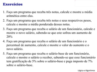 Exercícios Faça um programa que receba três notas, calcule e mostre a média aritmética entre elas. Faça um programa que receba três notas e seus respectivos pesos, calcule e mostre a média ponderada dessas notas. Faça um programa que receba o salário de um funcionário, calcule e mostre o novo salário, sabendo-se que este sofreu um aumento de 20% Faça um programa que receba o salário de um funcionário e o percentual de aumento, calcule e mostre o valor do aumento e o novo salário. Faça um programa que receba o salário-base de um funcionário, calcule e mostre o salário a receber, sabendo-se que esse funcionário tem gratificação de 5% sobre o salário-base e paga imposto de 7% sobre o salário-base. 