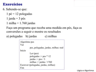 Exercícios 6. Sabendo-se que: 1 pé = 12 polegadas 1 jarda = 3 pés 1 milha = 1.760 jardas Faça um programa que receba uma medida em pés, faça as conversões a seguir e mostre os resultados a) polegadas b) jardas c) milhas Algoritmo pes Var pes, polegadas, jardas, milhas: real Inicio Ler (pes) polegadas := pes * 12 jardas := pes / 3 milhas := jardas / 1760 Escrever (polegadas, jardas, milhas) Fim 