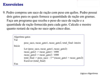 Exercícios 9. Pedro comprou um saco de ração com peso em quilos. Pedro possui dois gatos para os quais fornece a quantidade de ração em gramas. Faça um programa que receba o peso do saco de ração e a quantidade de ração fornecida para cada gato. Calcule e mostre quanto restará de ração no saco após cinco dias. Algoritmo gatos Var peso_saco, racao_gato1, racao_gato2, total_final: inteiro Inicio Ler (peso_saco, racao_gato1, racao_gato2) racao_gato1 := racao_gato1 / 1000 racao_gato2 := racao_gato2 / 1000 total_final := peso_saco – 5 * (racao_gato1 + racao_gato2) Escrever (total_final) Fim 