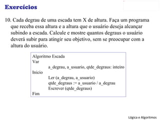 Exercícios 10. Cada degrau de uma escada tem X de altura. Faça um programa que receba essa altura e a altura que o usuário deseja alcançar subindo a escada. Calcule e mostre quantos degraus o usuário deverá subir para atingir seu objetivo, sem se preocupar com a altura do usuário. Algoritmo Escada Var a_degrau, a_usuario, qtde_degraus: inteiro Inicio Ler (a_degrau, a_usuario) qtde_degraus := a_usuario / a_degrau Escrever (qtde_degraus) Fim 