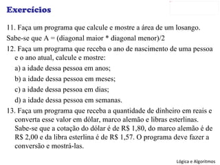 Exercícios 11. Faça um programa que calcule e mostre a área de um losango. Sabe-se que A = (diagonal maior * diagonal menor)/2 12. Faça um programa que receba o ano de nascimento de uma pessoa e o ano atual, calcule e mostre: a) a idade dessa pessoa em anos; b) a idade dessa pessoa em meses; c) a idade dessa pessoa em dias; d) a idade dessa pessoa em semanas. 13. Faça um programa que receba a quantidade de dinheiro em reais e converta esse valor em dólar, marco alemão e libras esterlinas. Sabe-se que a cotação do dólar é de R$ 1,80, do marco alemão é de R$ 2,00 e da libra esterlina é de R$ 1,57. O programa deve fazer a conversão e mostrá-las. 