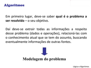 Em primeiro lugar, deve-se saber  qual é o problema a ser resolvido  – o seu objetivo. Daí deve-se extrair todas as informações a respeito desse problema (dados e operações), relacioná-las com o conhecimento atual que se tem do assunto, buscando eventualmente informações de outras fontes. Algoritmos Modelagem do problema 