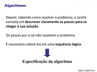 Depois, sabendo como resolver o problema, a tarefa consiste em  descrever claramente os passos para se chegar à sua solução . Os passos por si só não resolvem o problema. É necessário colocá-los em uma  sequência lógica . Algoritmos Especificação do algoritmo 