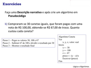 Exercícios Faça uma  Descrição narrativa  e após crie um algoritmo em  Pseudocódigo b)  Compraram-se 30 canetas iguais, que foram pagas com uma nota de R$ 100,00, obtendo-se R$ 67,00 de troco. Quanto custou cada caneta? Passo 1 – Pegar os valores 30, 100 e 67 Passo 2 – Subtrair 67 de 100 e dividir o resultado por 30 Passo 3 – Mostrar o resultado final Algoritmo Caneta Var x, y, z, valor: real Inicio x  ← 30 y  ← 100 z ← 67 preco  ← (y – z)/x Escrever (preco) Fim 