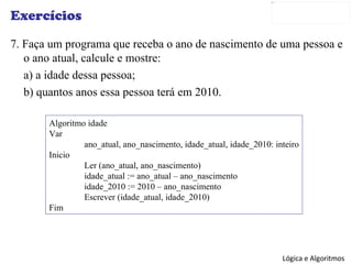 Exercícios 7. Faça um programa que receba o ano de nascimento de uma pessoa e o ano atual, calcule e mostre: a) a idade dessa pessoa; b) quantos anos essa pessoa terá em 2010. Algoritmo idade Var ano_atual, ano_nascimento, idade_atual, idade_2010: inteiro Inicio Ler (ano_atual, ano_nascimento) idade_atual := ano_atual – ano_nascimento idade_2010 := 2010 – ano_nascimento Escrever (idade_atual, idade_2010) Fim 