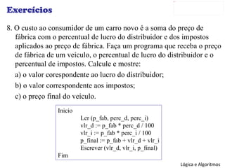Exercícios 8. O custo ao consumidor de um carro novo é a soma do preço de fábrica com o percentual de lucro do distribuidor e dos impostos aplicados ao preço de fábrica. Faça um programa que receba o preço de fábrica de um veículo, o percentual de lucro do distribuidor e o percentual de impostos. Calcule e mostre: a) o valor corespondente ao lucro do distribuidor; b) o valor correspondente aos impostos; c) o preço final do veículo. Inicio Ler (p_fab, perc_d, perc_i) vlr_d := p_fab * perc_d / 100 vlr_i := p_fab * perc_i / 100 p_final := p_fab + vlr_d + vlr_i Escrever (vlr_d, vlr_i, p_final) Fim 