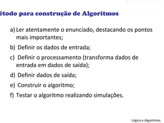 Ler atentamente o enunciado, destacando os pontos mais importantes; Definir os dados de entrada; Definir o processamento (transforma dados de entrada em dados de saída); Definir dados de saída; Construir o algoritmo; Testar o algoritmo realizando simulações. Método para construção de Algoritmos 