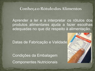 Aprender a ler e a interpretar os rótulos dos produtos alimentares ajuda a fazer escolhas adequadas no que diz respeito à alimentação.  Datas de Fabricação e Validade Condições da Embalagem Componentes Nutricionais 
