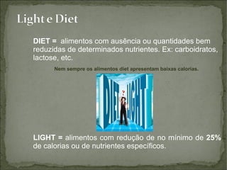 DIET =   alimentos com ausência ou quantidades bem reduzidas de determinados nutrientes. Ex: carboidratos, lactose, etc. Nem sempre os alimentos diet apresentam baixas calorias.  LIGHT =  alimentos com redução de no mínimo de  25%  de calorias ou de nutrientes específicos. 