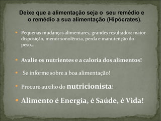 Pequenas mudanças alimentares, grandes resultados: maior disposição, menor sonolência, perda e manutenção do peso... Avalie os nutrientes e a caloria dos alimentos! Se informe sobre a boa alimentação! Procure auxílio do  nutricionista ! Alimento é Energia, é Saúde, é Vida! Deixe que a alimentação seja o  seu remédio e o remédio a sua alimentação (Hipócrates). 