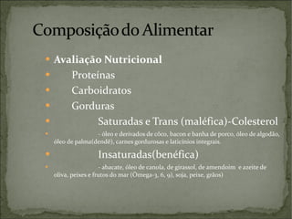 Avaliação Nutricional Proteínas Carboidratos Gorduras Saturadas e Trans (maléfica)-Colesterol - óleo e derivados de côco, bacon e banha de porco, óleo de algodão, óleo de palma(dendê), carnes gordurosas e laticínios integrais. Insaturadas(benéfica) - abacate, óleo de canola, de girassol, de amendoim  e azeite de oliva, peixes e frutos do mar (Ômega-3, 6, 9), soja, peixe, grãos) 