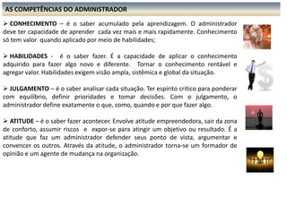 AS COMPETÊNCIAS DO ADMINISTRADORCONHECIMENTO – é o saber acumulado pela aprendizagem. O administrador deve ter capacidade de aprender cada vez mais e mais rapidamente. Conhecimento só tem valor quando aplicado por meio de habilidades;
