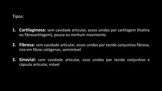 Tipos:
1. Cartilaginosa: sem cavidade articular, ossos unidos por cartilagem (hialina
ou fibrocartilagem), pouco ou nenhum movimento
2. Fibrosa: sem cavidade articular, ossos unidos por tecido conjuntivo fibroso,
rico em fibras colágenas, semimóvel
3. Sinovial: com cavidade articular, osso unidos por tecido conjuntivo e
cápsula articular, móvel
 