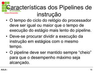 16AULA :
Campus	
  Charqueadas	
  
Características dos Pipelines de
instrução
•  O tempo do ciclo do relógio do processador
deve ser igual ou maior que o tempo de
execução do estágio mais lento do pipeline.
•  Deve-se procurar dividir a execução da
instrução em estágios com o mesmo
tempo.
•  O pipeline deve ser mantido sempre “cheio”
para que o desempenho máximo seja
alcançado.
 
