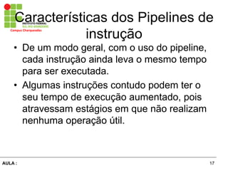 17AULA :
Campus	
  Charqueadas	
  
Características dos Pipelines de
instrução
•  De um modo geral, com o uso do pipeline,
cada instrução ainda leva o mesmo tempo
para ser executada.
•  Algumas instruções contudo podem ter o
seu tempo de execução aumentado, pois
atravessam estágios em que não realizam
nenhuma operação útil.
 