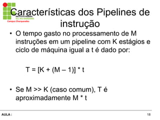 18AULA :
Campus	
  Charqueadas	
  
Características dos Pipelines de
instrução
•  O tempo gasto no processamento de M
instruções em um pipeline com K estágios e
ciclo de máquina igual a t é dado por:
T = [K + (M – 1)] * t
•  Se M >> K (caso comum), T é
aproximadamente M * t
 