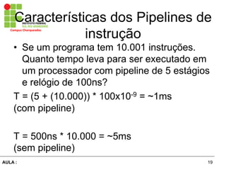 19AULA :
Campus	
  Charqueadas	
  
Características dos Pipelines de
instrução
•  Se um programa tem 10.001 instruções.
Quanto tempo leva para ser executado em
um processador com pipeline de 5 estágios
e relógio de 100ns?
T = (5 + (10.000)) * 100x10-9 = ~1ms
(com pipeline)
T = 500ns * 10.000 = ~5ms
(sem pipeline)
 