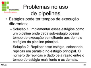20AULA :
Campus	
  Charqueadas	
  
Problemas no uso
de pipelines
•  Estágios pode ter tempos de execução
diferentes:
– Solução 1: Implementar esses estágios como
um pipeline onde cada sub-estágio possui
tempo de execução semelhante aos demais
estágios do pipeline principal.
– Solução 2: Replicar esse estágio, colocando
replicas em paralelo no estágio principal. O
número de replicas é dado pela razão entre o
tempo do estágio mais lento e os demais.
 