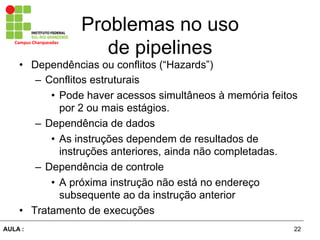 22AULA :
Campus	
  Charqueadas	
  
Problemas no uso
de pipelines
•  Dependências ou conflitos (“Hazards”)
–  Conflitos estruturais
•  Pode haver acessos simultâneos à memória feitos
por 2 ou mais estágios.
–  Dependência de dados
•  As instruções dependem de resultados de
instruções anteriores, ainda não completadas.
–  Dependência de controle
•  A próxima instrução não está no endereço
subsequente ao da instrução anterior
•  Tratamento de execuções
 