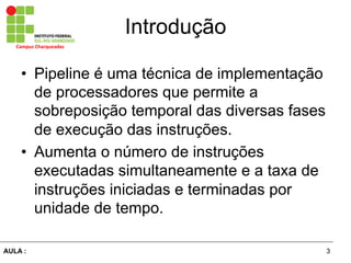 3AULA :
Campus	
  Charqueadas	
  
Introdução
•  Pipeline é uma técnica de implementação
de processadores que permite a
sobreposição temporal das diversas fases
de execução das instruções.
•  Aumenta o número de instruções
executadas simultaneamente e a taxa de
instruções iniciadas e terminadas por
unidade de tempo.
 