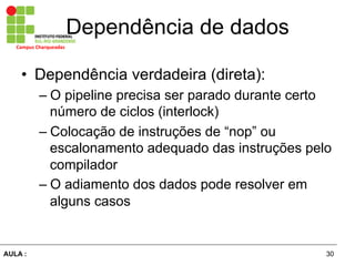 30AULA :
Campus	
  Charqueadas	
  
Dependência de dados
•  Dependência verdadeira (direta):
– O pipeline precisa ser parado durante certo
número de ciclos (interlock)
– Colocação de instruções de “nop” ou
escalonamento adequado das instruções pelo
compilador
– O adiamento dos dados pode resolver em
alguns casos
 