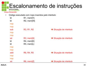 34AULA :
Campus	
  Charqueadas	
  
Escalonamento de instruções
•  Código executado com nops inseridos pelo interlock:
ld R1, mem[Y]
ld R2, mem[W]
nop
nop
sub R3, R1, R2 è Situação de interlock
nop
nop
sd R3, mem[X] è Situação de interlock
ld R4, mem[K]
ld R5, mem[L]
nop
nop
add R6, R4, R5 è Situação de interlock
nop
nop
sd R6, mem[Z] è Situação de interlock
 