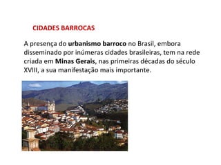 CIDADES BARROCAS A presença do  urbanismo barroco  no Brasil, embora disseminado por inúmeras cidades brasileiras, tem na rede criada em  Minas Gerais , nas primeiras décadas do século XVIII, a sua manifestação mais importante.  