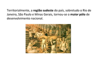 Territorialmente, a  região sudeste  do país, sobretudo o Rio de Janeiro, São Paulo e Minas Gerais, tornou-se o  maior pólo  de desenvolvimento nacional.  